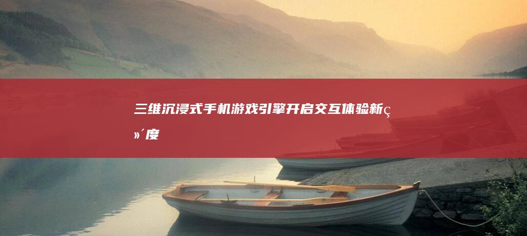 三维沉浸式手机游戏引擎：开启交互体验新维度